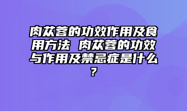 肉苁蓉的功效作用及食用方法 肉苁蓉的功效与作用及禁忌症是什么?