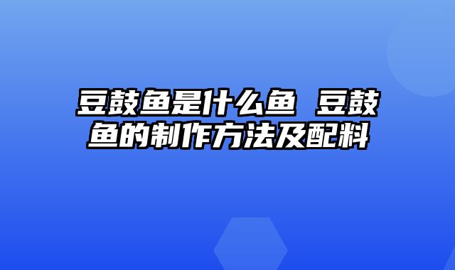 豆鼓鱼是什么鱼 豆鼓鱼的制作方法及配料