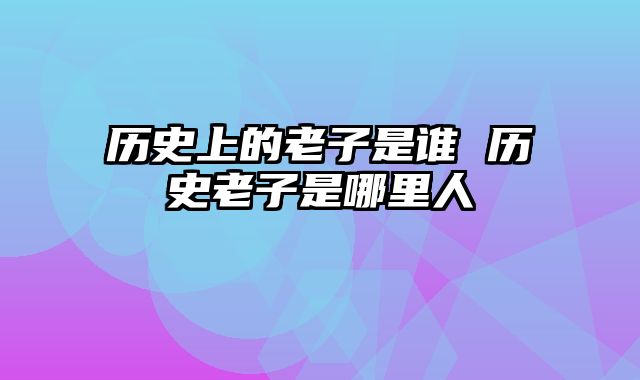 历史上的老子是谁 历史老子是哪里人