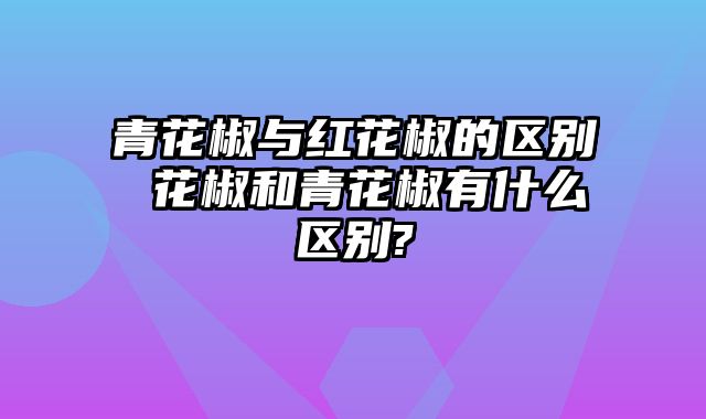 青花椒与红花椒的区别 花椒和青花椒有什么区别?