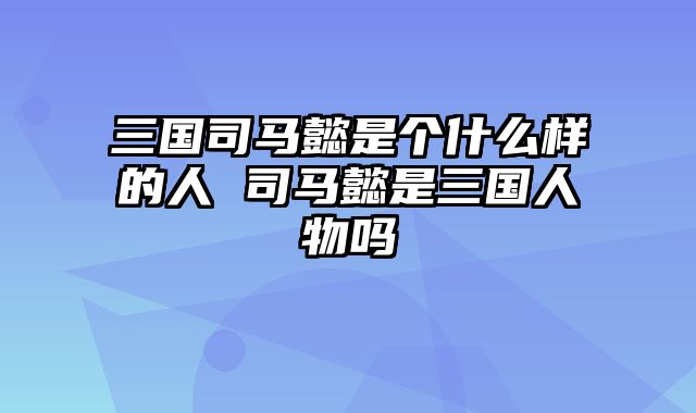 三国司马懿是个什么样的人 司马懿是三国人物吗