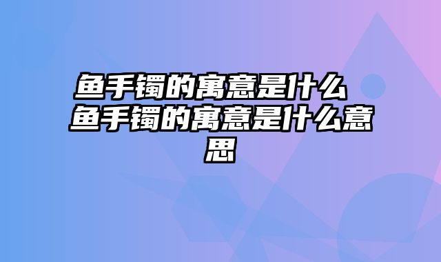 鱼手镯的寓意是什么 鱼手镯的寓意是什么意思