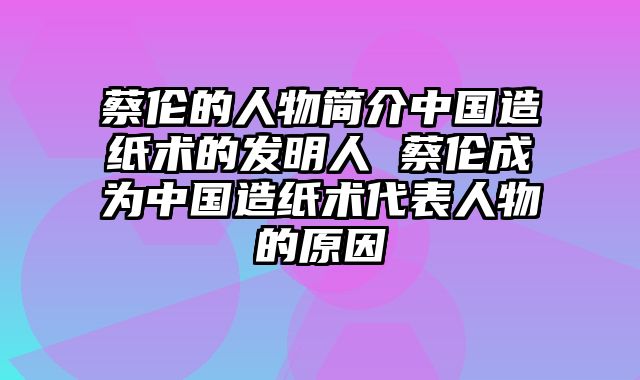 蔡伦的人物简介中国造纸术的发明人 蔡伦成为中国造纸术代表人物的原因