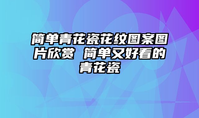 简单青花瓷花纹图案图片欣赏 简单又好看的青花瓷