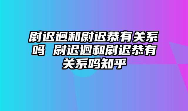 尉迟迥和尉迟恭有关系吗 尉迟迥和尉迟恭有关系吗知乎