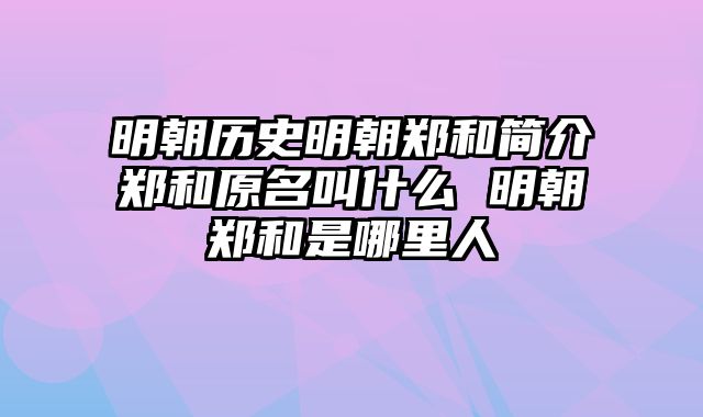 明朝历史明朝郑和简介郑和原名叫什么 明朝郑和是哪里人