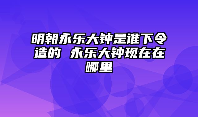 明朝永乐大钟是谁下令造的 永乐大钟现在在哪里