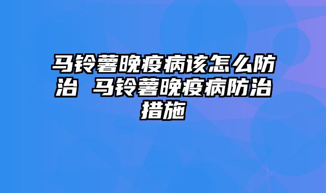 马铃薯晚疫病该怎么防治 马铃薯晚疫病防治措施