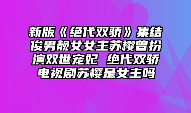 新版《绝代双骄》集结俊男靓女女主苏樱曾扮演双世宠妃 绝代双骄电视剧苏樱是女主吗