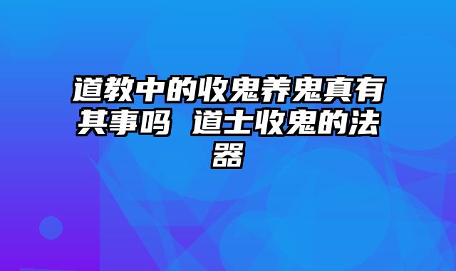 道教中的收鬼养鬼真有其事吗 道士收鬼的法器