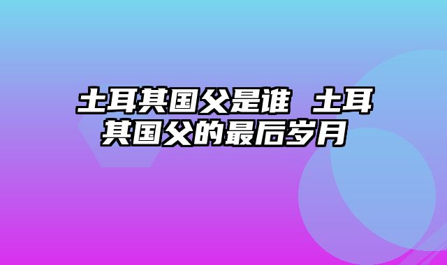 土耳其国父是谁 土耳其国父的最后岁月