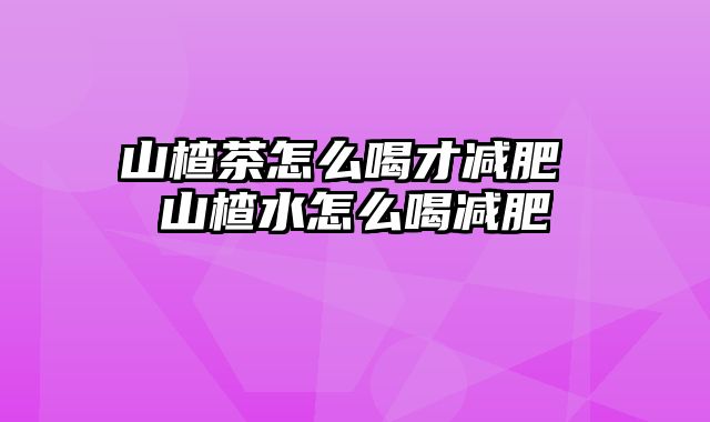 山楂茶怎么喝才减肥 山楂水怎么喝减肥