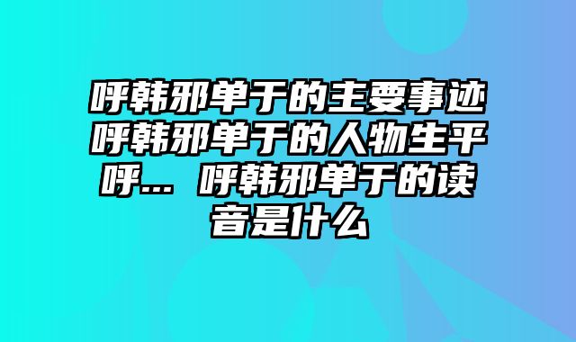 呼韩邪单于的主要事迹呼韩邪单于的人物生平呼... 呼韩邪单于的读音是什么