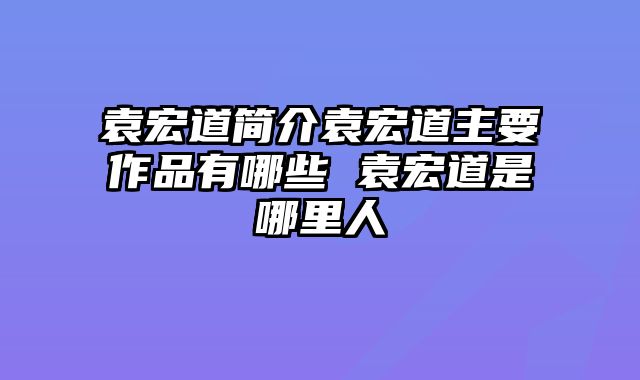 袁宏道简介袁宏道主要作品有哪些 袁宏道是哪里人