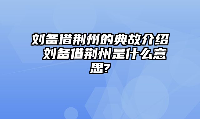 刘备借荆州的典故介绍 刘备借荆州是什么意思?