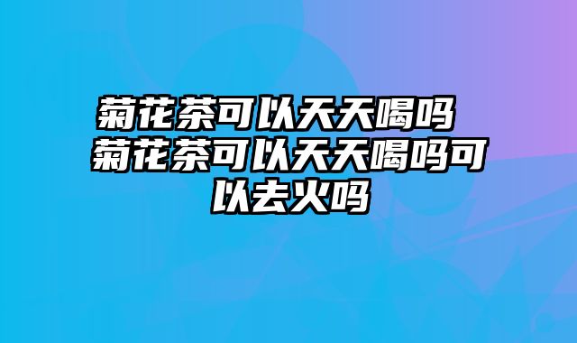 菊花茶可以天天喝吗 菊花茶可以天天喝吗可以去火吗