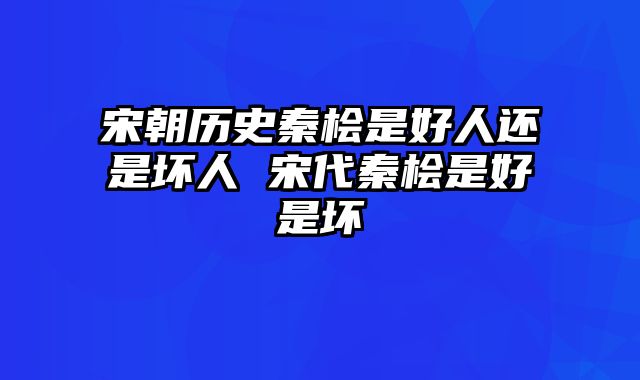 宋朝历史秦桧是好人还是坏人 宋代秦桧是好是坏