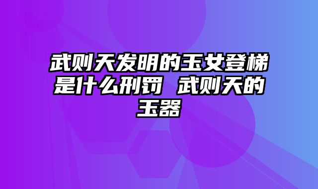 武则天发明的玉女登梯是什么刑罚 武则天的玉器