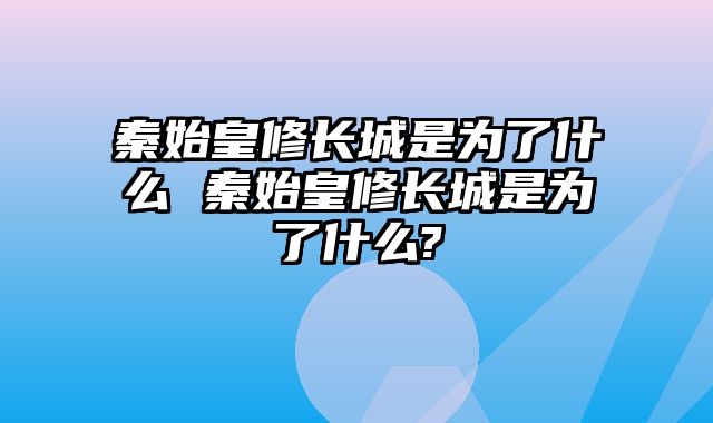 秦始皇修长城是为了什么 秦始皇修长城是为了什么?