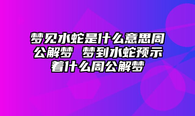 梦见水蛇是什么意思周公解梦 梦到水蛇预示着什么周公解梦