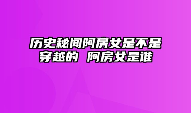 历史秘闻阿房女是不是穿越的 阿房女是谁