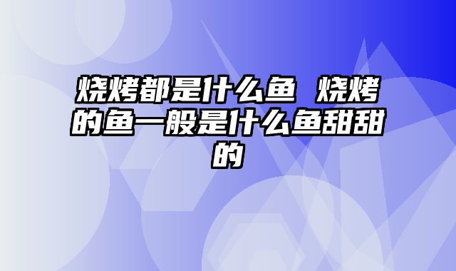 烧烤都是什么鱼 烧烤的鱼一般是什么鱼甜甜的