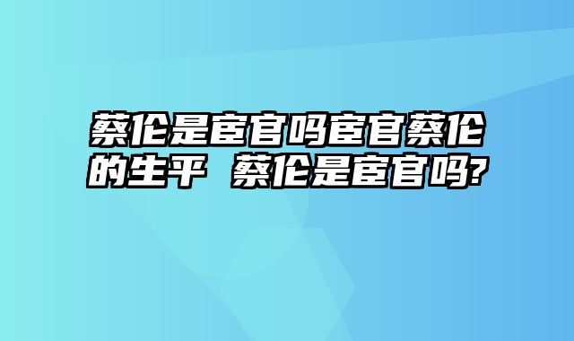 蔡伦是宦官吗宦官蔡伦的生平 蔡伦是宦官吗?