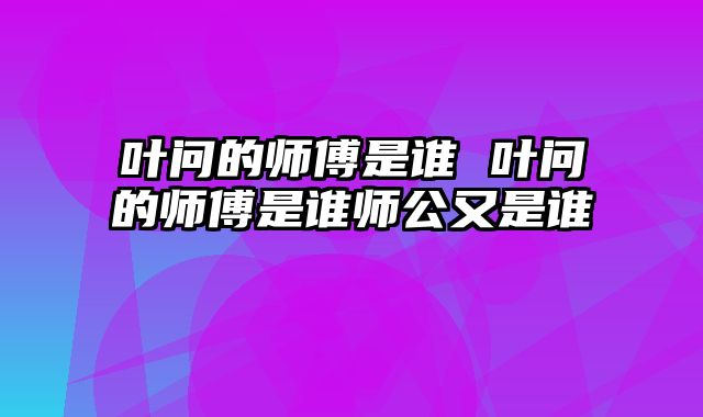 叶问的师傅是谁 叶问的师傅是谁师公又是谁