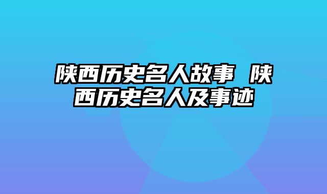 陕西历史名人故事 陕西历史名人及事迹