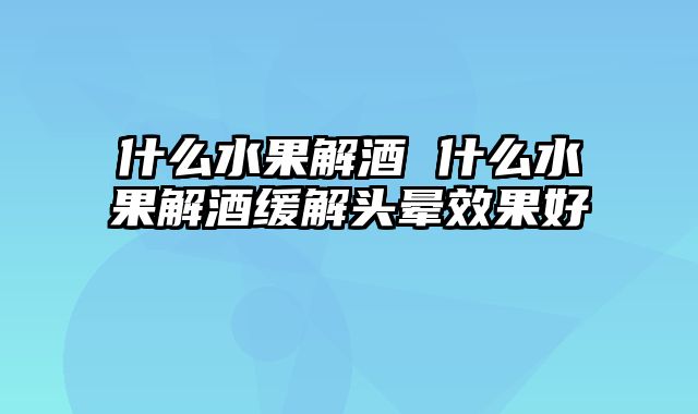 什么水果解酒 什么水果解酒缓解头晕效果好