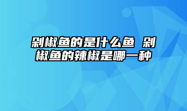 剁椒鱼的是什么鱼 剁椒鱼的辣椒是哪一种