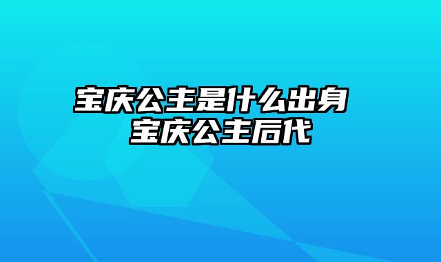 宝庆公主是什么出身 宝庆公主后代