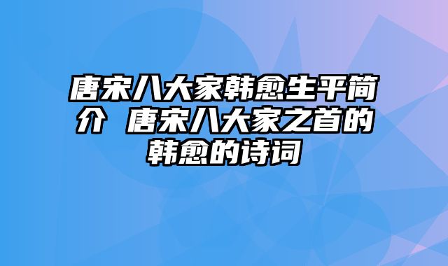 唐宋八大家韩愈生平简介 唐宋八大家之首的韩愈的诗词