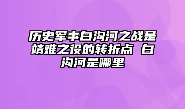 历史军事白沟河之战是靖难之役的转折点 白沟河是哪里