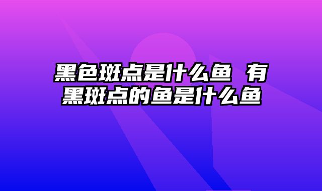 黑色斑点是什么鱼 有黑斑点的鱼是什么鱼