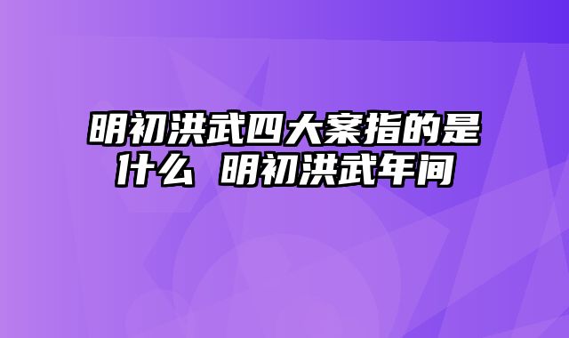 明初洪武四大案指的是什么 明初洪武年间