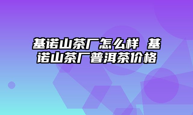 基诺山茶厂怎么样 基诺山茶厂普洱茶价格