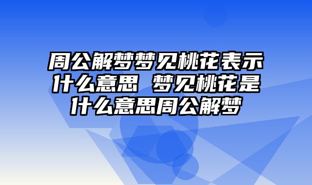 周公解梦梦见桃花表示什么意思 梦见桃花是什么意思周公解梦