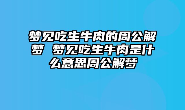 梦见吃生牛肉的周公解梦 梦见吃生牛肉是什么意思周公解梦