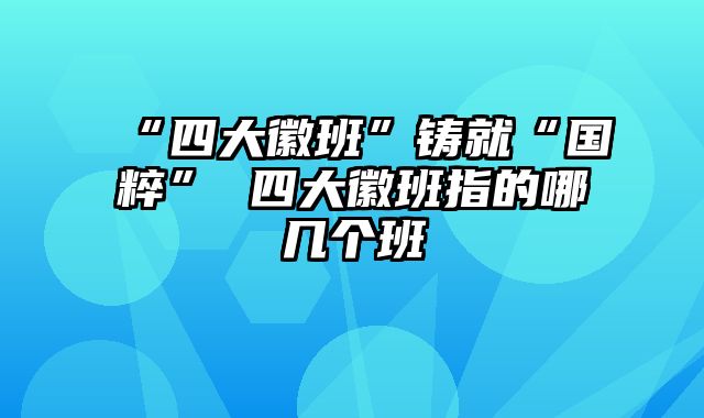 “四大徽班”铸就“国粹” 四大徽班指的哪几个班