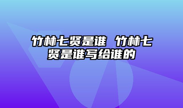 竹林七贤是谁 竹林七贤是谁写给谁的