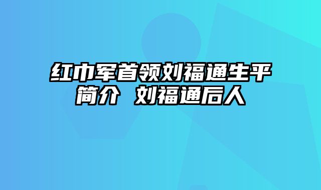 红巾军首领刘福通生平简介 刘福通后人