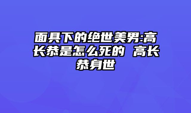 面具下的绝世美男:高长恭是怎么死的 高长恭身世