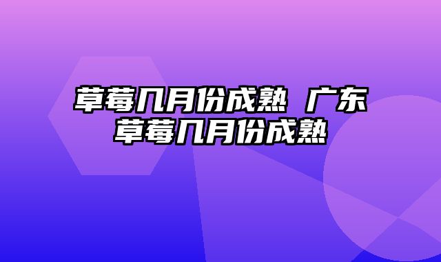 草莓几月份成熟 广东草莓几月份成熟