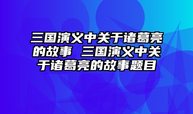 三国演义中关于诸葛亮的故事 三国演义中关于诸葛亮的故事题目