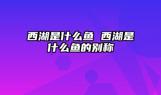 西湖是什么鱼 西湖是什么鱼的别称