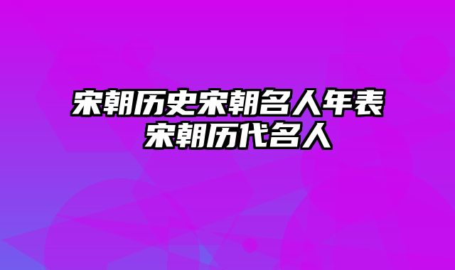 宋朝历史宋朝名人年表 宋朝历代名人