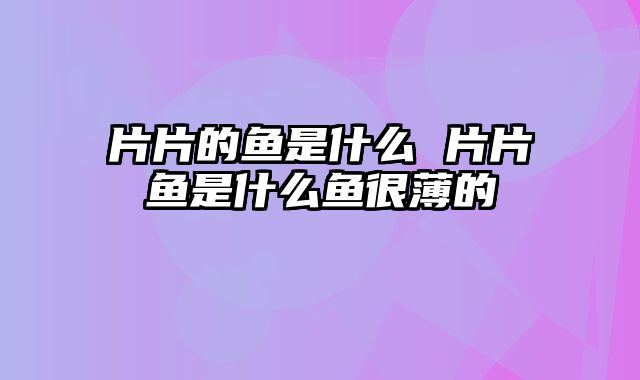 片片的鱼是什么 片片鱼是什么鱼很薄的