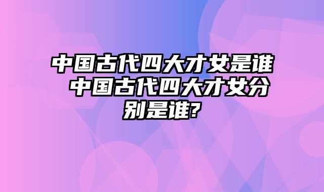 中国古代四大才女是谁 中国古代四大才女分别是谁?