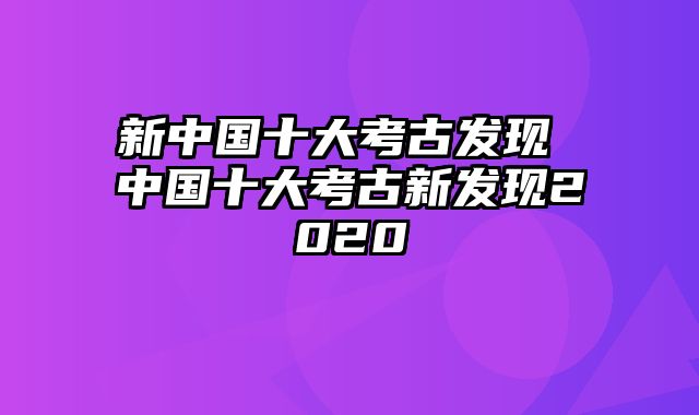 新中国十大考古发现 中国十大考古新发现2020